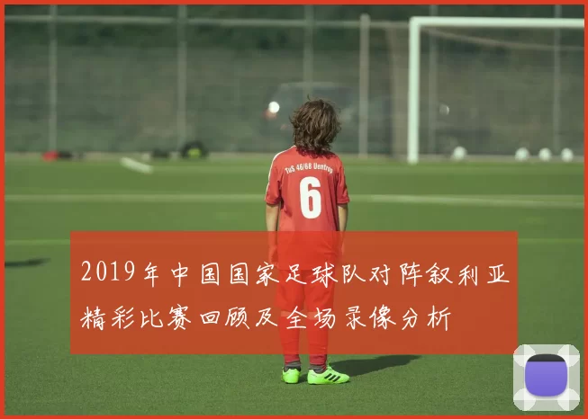 2019年中国国家足球队对阵叙利亚精彩比赛回顾及全场录像分析