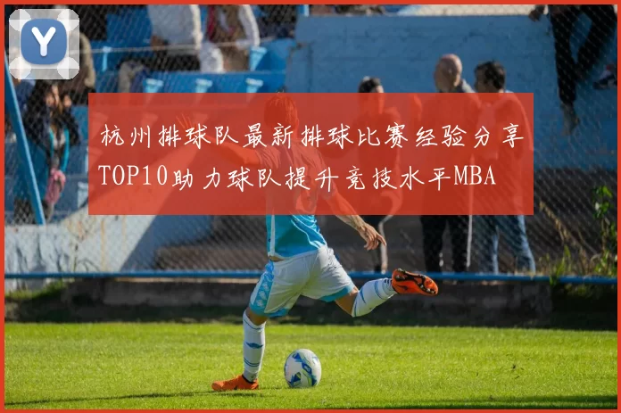 杭州排球队最新排球比赛经验分享TOP10助力球队提升竞技水平MBA