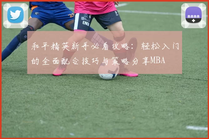 和平精英新手必看攻略：轻松入门的全面配合技巧与策略分享MBA