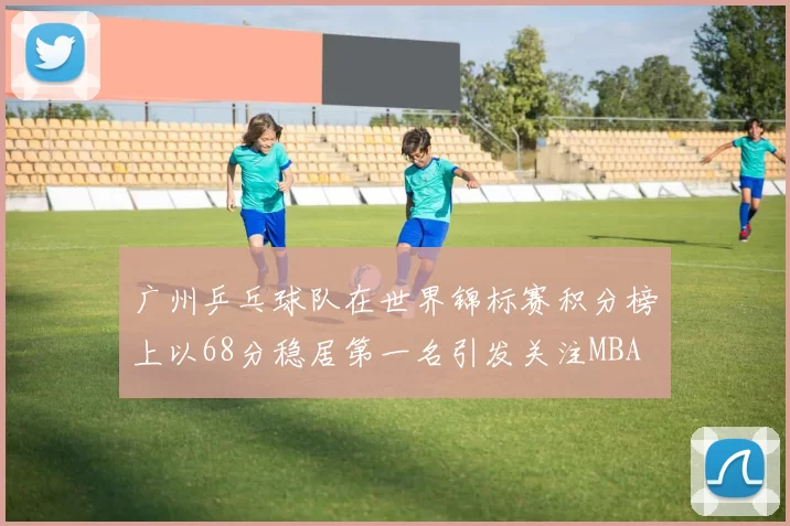 广州乒乓球队在世界锦标赛积分榜上以68分稳居第一名引发关注MBA