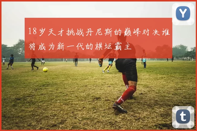 18岁天才挑战丹尼斯的巅峰对决谁将成为新一代的棋坛霸主