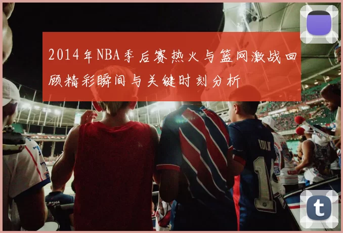 2014年NBA季后赛热火与篮网激战回顾精彩瞬间与关键时刻分析