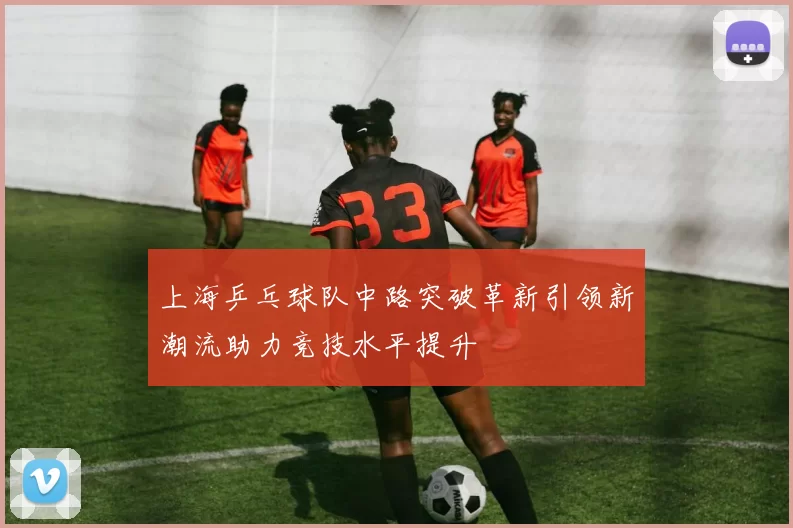 上海乒乓球队中路突破革新引领新潮流助力竞技水平提升