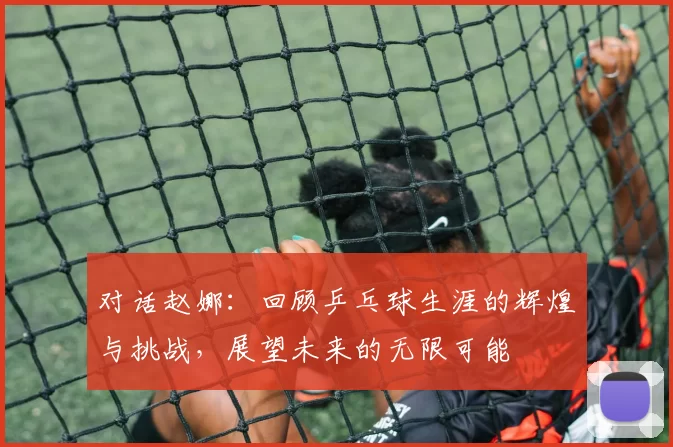 对话赵娜：回顾乒乓球生涯的辉煌与挑战，展望未来的无限可能