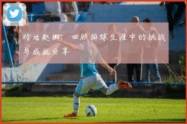 对话赵娜：回顾排球生涯中的挑战与成就分享