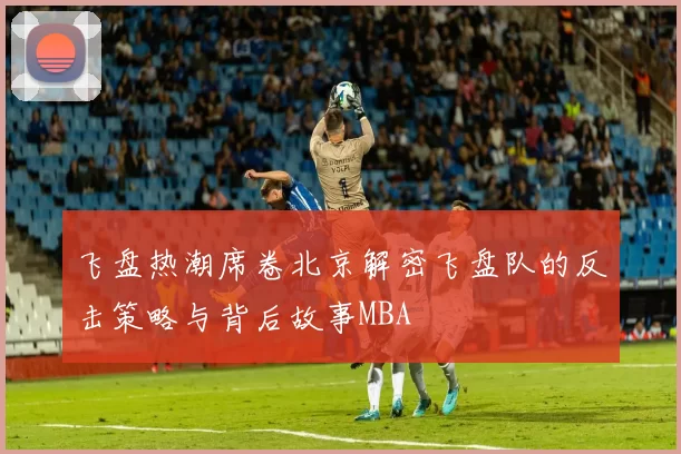 飞盘热潮席卷北京解密飞盘队的反击策略与背后故事MBA