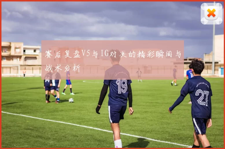 赛后复盘V5与IG对决的精彩瞬间与战术分析