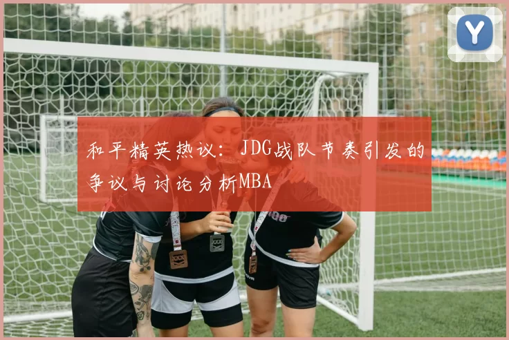 和平精英热议：JDG战队节奏引发的争议与讨论分析MBA